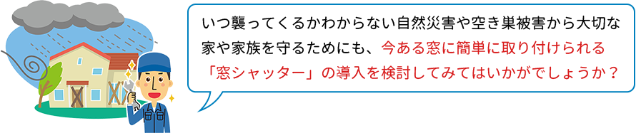 いつ襲ってくるかわからない自然災害や空き巣被害から大切な家や家族を守るためにも、今ある窓に簡単に取り付けられる「窓シャッター」の導入を検討してみてはいかがでしょうか？