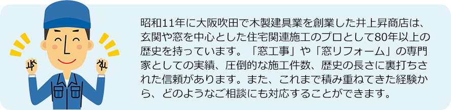 昭和11年に大阪吹田で木製建具業を創業した井上昇商店は、 玄関や窓を中心とした住宅関連施工のプロとして80年以上の 歴史を持っています。「窓工事」や「窓リフォーム」の専門 家としての実績、圧倒的な施工件数、歴史の長さに裏打ちさ れた信頼があります。また、これまで積み重ねてきた経験か ら、どのようなご相談にも対応することができます。